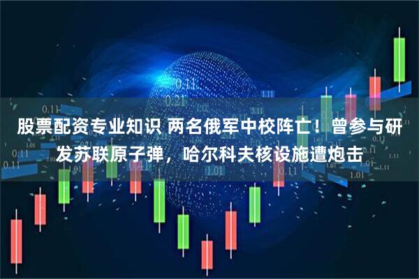 股票配资专业知识 两名俄军中校阵亡！曾参与研发苏联原子弹，哈尔科夫核设施遭炮击