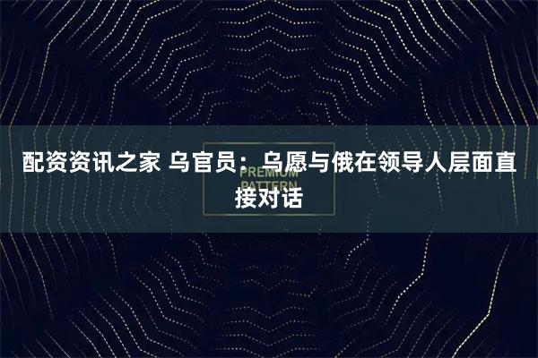 配资资讯之家 乌官员：乌愿与俄在领导人层面直接对话