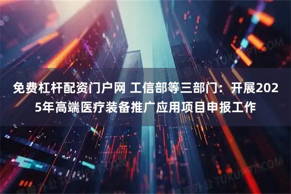 免费杠杆配资门户网 工信部等三部门：开展2025年高端医疗装备推广应用项目申报工作