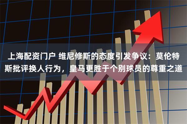 上海配资门户 维尼修斯的态度引发争议：莫伦特斯批评换人行为，皇马更胜于个别球员的尊重之道