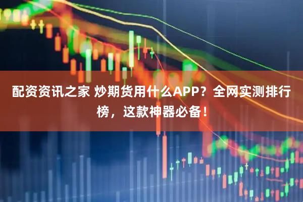 配资资讯之家 炒期货用什么APP？全网实测排行榜，这款神器必备！