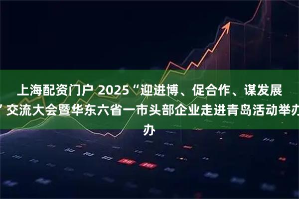 上海配资门户 2025“迎进博、促合作、谋发展”交流大会暨华东六省一市头部企业走进青岛活动举办