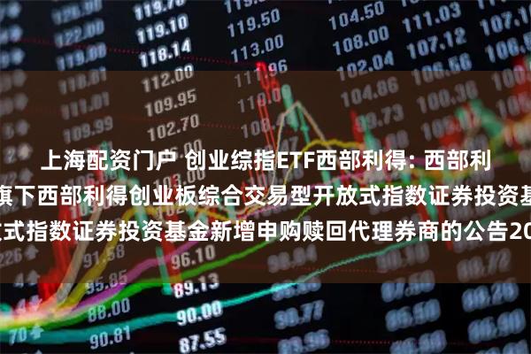 上海配资门户 创业综指ETF西部利得: 西部利得基金管理有限公司关于旗下西部利得创业板综合交易型开放式指数证券投资基金新增申购赎回代理券商的公告20251107