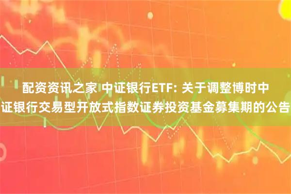 配资资讯之家 中证银行ETF: 关于调整博时中证银行交易型开放式指数证券投资基金募集期的公告