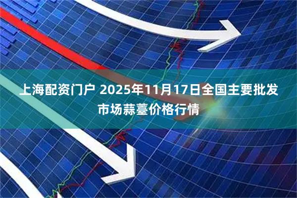 上海配资门户 2025年11月17日全国主要批发市场蒜薹价格行情