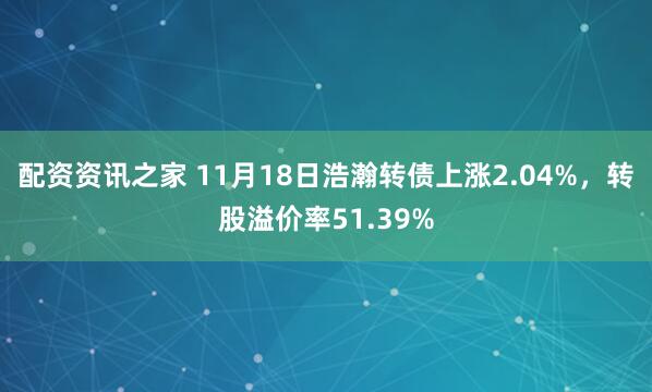 配资资讯之家 11月18日浩瀚转债上涨2.04%，转股溢价率51.39%