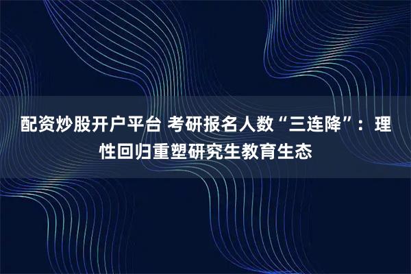 配资炒股开户平台 考研报名人数“三连降”：理性回归重塑研究生教育生态