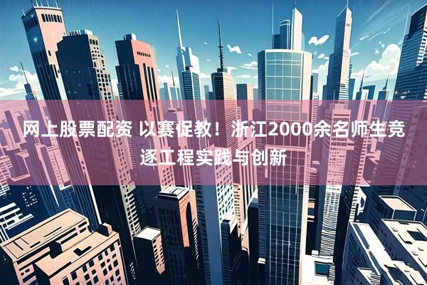 网上股票配资 以赛促教！浙江2000余名师生竞逐工程实践与创新