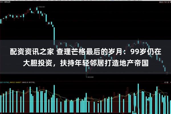 配资资讯之家 查理芒格最后的岁月：99岁仍在大胆投资，扶持年轻邻居打造地产帝国