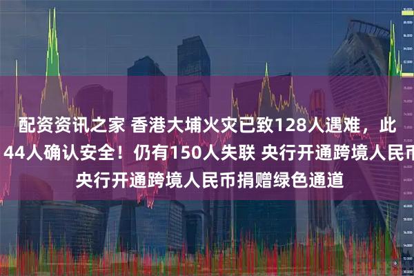 配资资讯之家 香港大埔火灾已致128人遇难，此前失踪名单中144人确认安全！仍有150人失联 央行开通跨境人民币捐赠绿色通道
