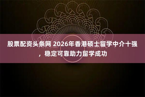 股票配资头条网 2026年香港硕士留学中介十强，稳定可靠助力留学成功