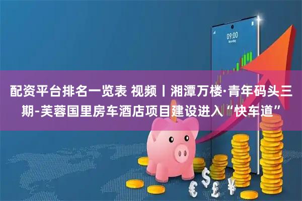 配资平台排名一览表 视频丨湘潭万楼·青年码头三期-芙蓉国里房车酒店项目建设进入“快车道”