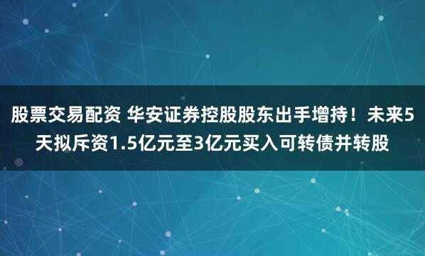 股票交易配资 华安证券控股股东出手增持！未来5天拟斥资1.5亿元至3亿元买入可转债并转股