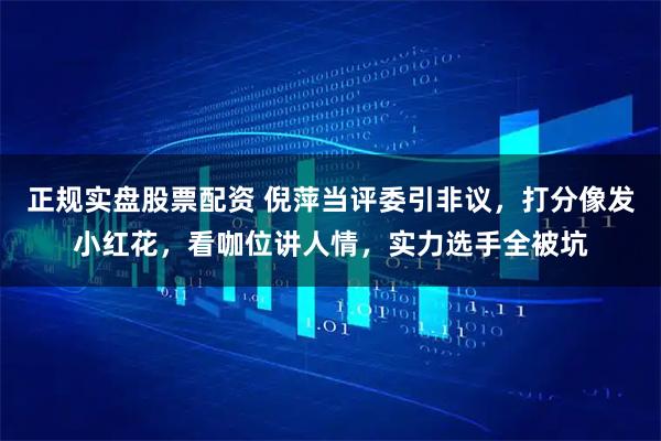 正规实盘股票配资 倪萍当评委引非议，打分像发小红花，看咖位讲人情，实力选手全被坑