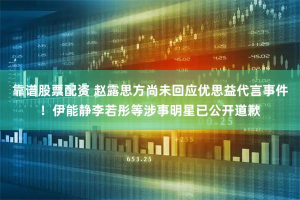 靠谱股票配资 赵露思方尚未回应优思益代言事件！伊能静李若彤等涉事明星已公开道歉